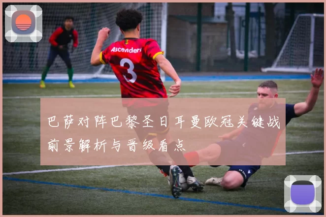 巴萨对阵巴黎圣日耳曼欧冠关键战前景解析与晋级看点